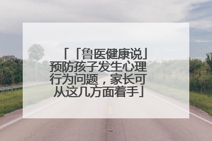 「鲁医健康说」预防孩子发生心理行为问题，家长可从这几方面着手