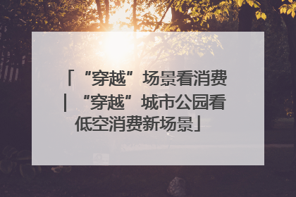 “穿越”场景看消费｜“穿越”城市公园看低空消费新场景