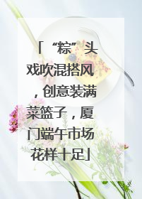 “粽”头戏吹混搭风，创意装满菜篮子，厦门端午市场花样十足