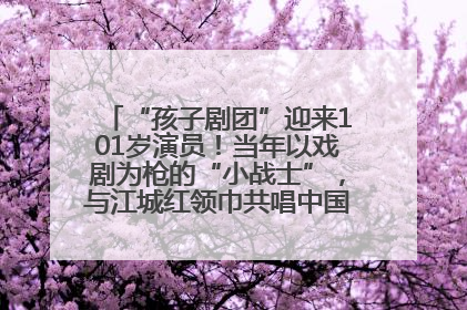 “孩子剧团”迎来101岁演员！当年以戏剧为枪的“小战士”，与江城红领巾共唱中国少年先锋队队歌