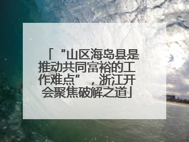 “山区海岛县是推动共同富裕的工作难点”，浙江开会聚焦破解之道