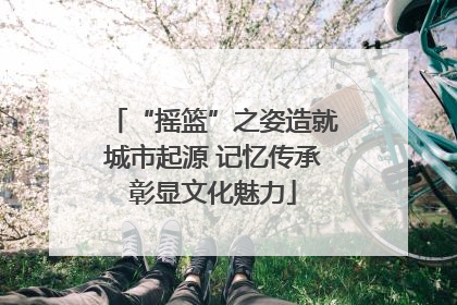 “摇篮”之姿造就城市起源 记忆传承彰显文化魅力