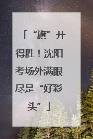 “旗”开得胜！沈阳考场外满眼尽是“好彩头”