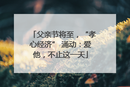 父亲节将至，“孝心经济” 涌动：爱他，不止这一天
