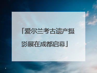 爱尔兰考古遗产摄影展在成都启幕