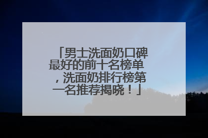 男士洗面奶口碑最好的前十名榜单，洗面奶排行榜第一名推荐揭晓！