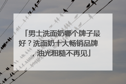 男士洗面奶哪个牌子最好？洗面奶十大畅销品牌，油光粗糙不再见