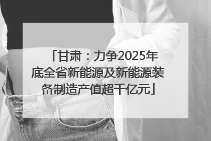 甘肃：力争2025年底全省新能源及新能源装备制造产值超千亿元