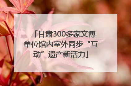 甘肃300多家文博单位馆内室外同步“互动”遗产新活力