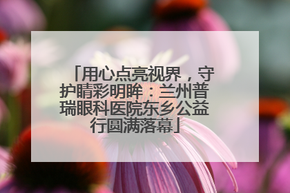 用心点亮视界，守护睛彩明眸：兰州普瑞眼科医院东乡公益行圆满落幕
