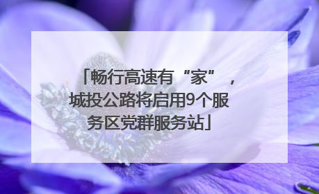 畅行高速有“家”，城投公路将启用9个服务区党群服务站