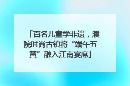 百名儿童学非遗，濮院时尚古镇将“端午五黄”融入江南宴席