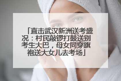 直击武汉新洲送考盛况：村民敲锣打鼓送别考生大巴，母女同穿旗袍送大女儿去考场