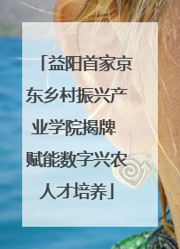 益阳首家京东乡村振兴产业学院揭牌 赋能数字兴农人才培养