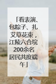看表演、包粽子、扎艾草花束，江陵六合垸200余名居民共度端午
