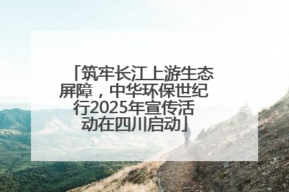 筑牢长江上游生态屏障，中华环保世纪行2025年宣传活动在四川启动