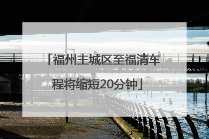 福州主城区至福清车程将缩短20分钟
