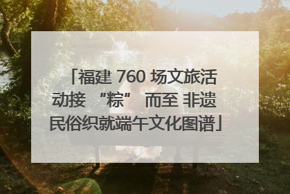 福建 760 场文旅活动接 “粽” 而至 非遗民俗织就端午文化图谱