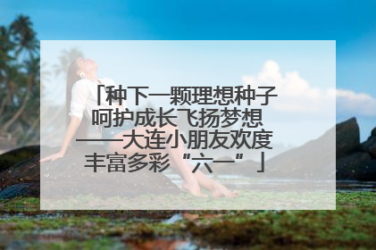 种下一颗理想种子 呵护成长飞扬梦想——大连小朋友欢度丰富多彩“六一”