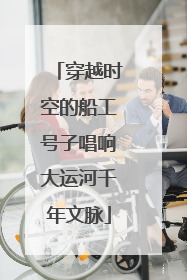 穿越时空的船工号子唱响大运河千年文脉
