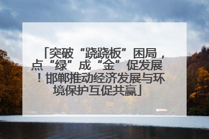 突破“跷跷板”困局，点“绿”成“金”促发展！邯郸推动经济发展与环境保护互促共赢