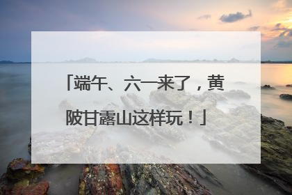 端午、六一来了，黄陂甘露山这样玩！