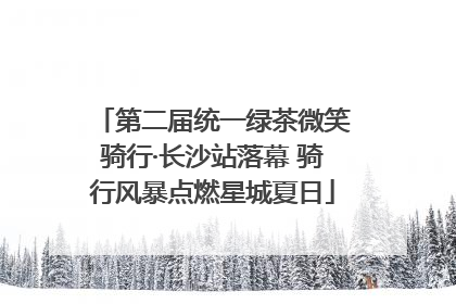 第二届统一绿茶微笑骑行·长沙站落幕 骑行风暴点燃星城夏日