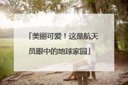 美丽可爱！这是航天员眼中的地球家园