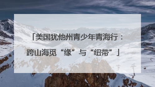 美国犹他州青少年青海行：跨山海觅“缘”与“纽带”