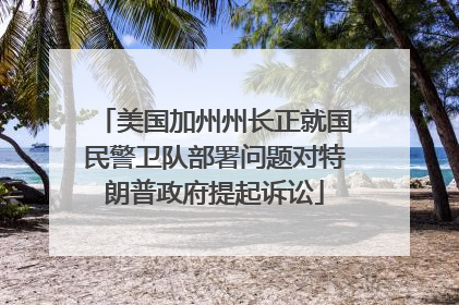 美国加州州长正就国民警卫队部署问题对特朗普政府提起诉讼