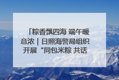 粽香飘四海 端午暖意浓｜日照海警局组织开展“同包米粽 共话端午”系列活动
