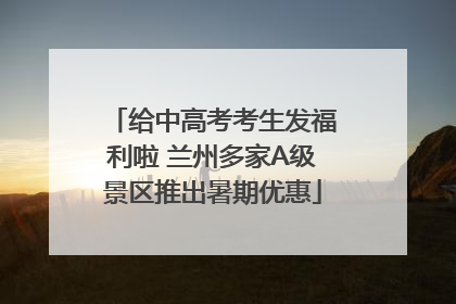 给中高考考生发福利啦 兰州多家A级景区推出暑期优惠