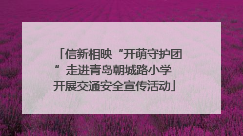 信新相映“开萌守护团”走进青岛朝城路小学 开展交通安全宣传活动