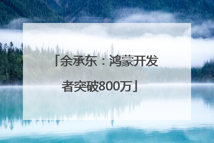 余承东：鸿蒙开发者突破800万