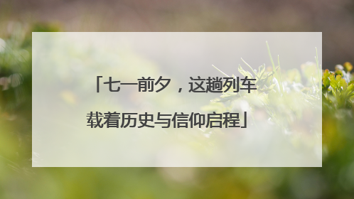 七一前夕，这趟列车载着历史与信仰启程