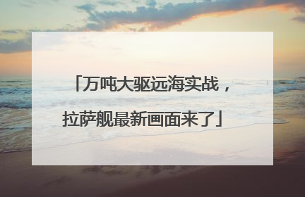 万吨大驱远海实战，拉萨舰最新画面来了