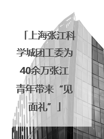 上海张江科学城团工委为40余万张江青年带来“见面礼”