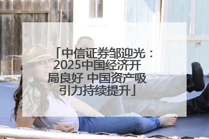中信证券邹迎光：2025中国经济开局良好 中国资产吸引力持续提升