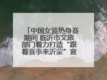 中国女篮热身赛期间 临沂市文旅部门着力打造“跟着赛事来沂蒙”宣传品牌