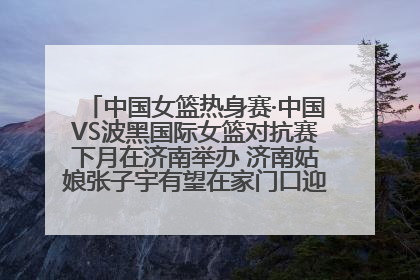 中国女篮热身赛·中国VS波黑国际女篮对抗赛下月在济南举办 济南姑娘张子宇有望在家门口迎来国家队首秀