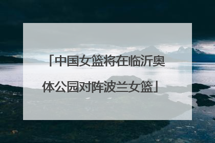 中国女篮将在临沂奥体公园对阵波兰女篮
