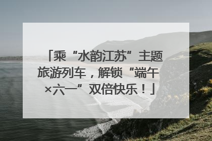 乘“水韵江苏”主题旅游列车，解锁“端午×六一”双倍快乐！