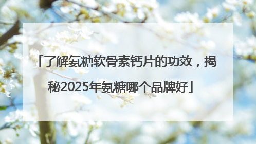 了解氨糖软骨素钙片的功效，揭秘2025年氨糖哪个品牌好
