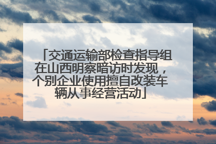 交通运输部检查指导组在山西明察暗访时发现，个别企业使用擅自改装车辆从事经营活动