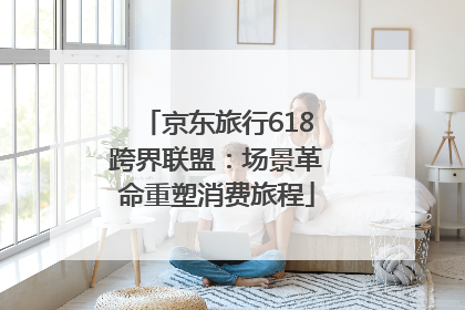 京东旅行618跨界联盟：场景革命重塑消费旅程
