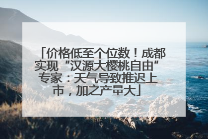 价格低至个位数！成都实现“汉源大樱桃自由” 专家：天气导致推迟上市，加之产量大
