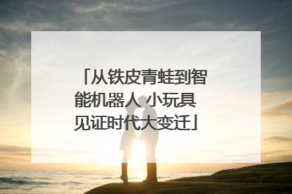 从铁皮青蛙到智能机器人 小玩具见证时代大变迁