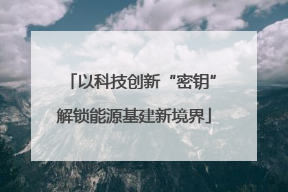 以科技创新“密钥”解锁能源基建新境界