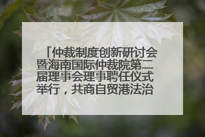 仲裁制度创新研讨会暨海南国际仲裁院第二届理事会理事聘任仪式举行，共商自贸港法治建设新路径