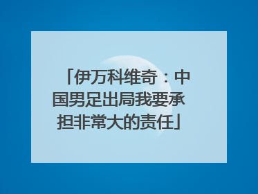 伊万科维奇：中国男足出局我要承担非常大的责任